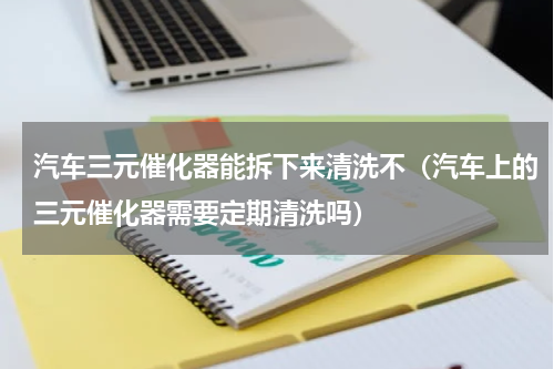 汽车三元催化器能拆下来清洗不（汽车上的三元催化器需要定期清洗吗）