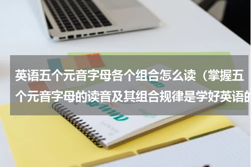 英语五个元音字母各个组合怎么读（掌握五个元音字母的读音及其组合规律是学好英语的关键）
