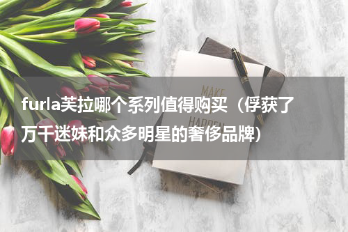furla芙拉哪个系列值得购买（俘获了万千迷妹和众多明星的奢侈品牌）