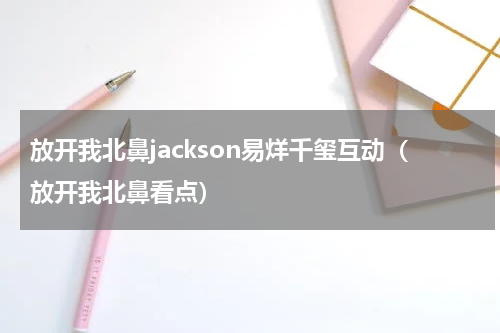 放开我北鼻jackson易烊千玺互动（放开我北鼻看点）