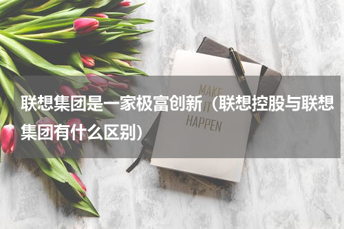 联想集团是一家极富创新（联想控股与联想集团有什么区别）