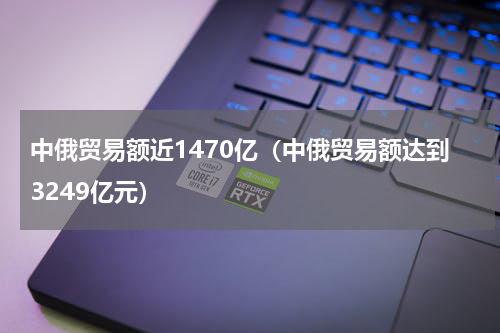 中俄贸易额近1470亿（中俄贸易额达到3249亿元）