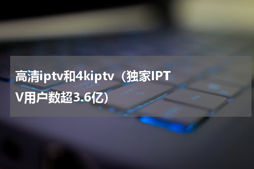 高清iptv和4kiptv（独家IPTV用户数超3.6亿）