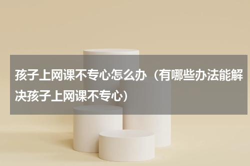 孩子上网课不专心怎么办（有哪些办法能解决孩子上网课不专心）