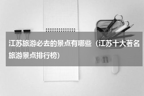 江苏旅游必去的景点有哪些（江苏十大著名旅游景点排行榜）