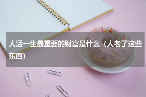 人活一生最重要的财富是什么（人老了这些东西）