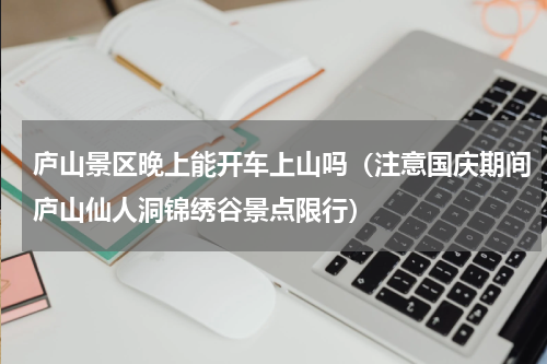庐山景区晚上能开车上山吗（注意国庆期间庐山仙人洞锦绣谷景点限行）