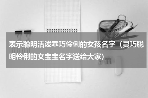表示聪明活泼乖巧伶俐的女孩名字（灵巧聪明伶俐的女宝宝名字送给大家）