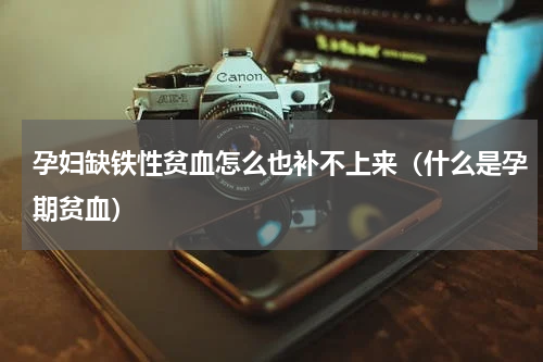 孕妇缺铁性贫血怎么也补不上来（什么是孕期贫血）