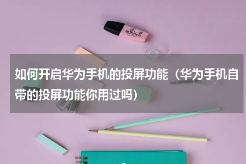 如何开启华为手机的投屏功能（华为手机自带的投屏功能你用过吗）