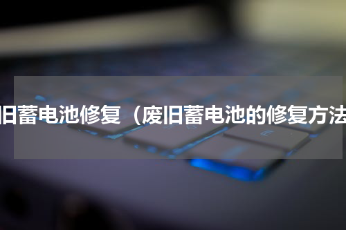 废旧蓄电池修复（废旧蓄电池的修复方法）