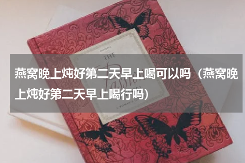 燕窝晚上炖好第二天早上喝可以吗（燕窝晚上炖好第二天早上喝行吗）