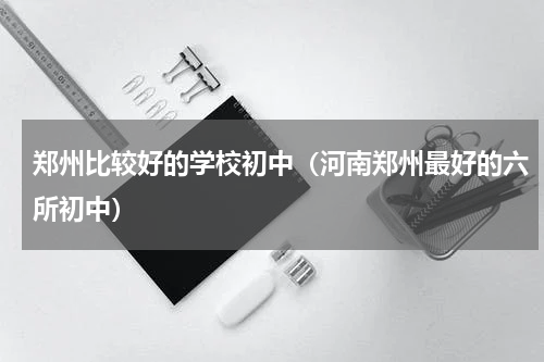 郑州比较好的学校初中（河南郑州最好的六所初中）