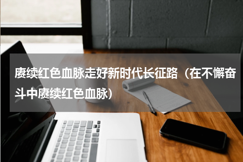 赓续红色血脉走好新时代长征路（在不懈奋斗中赓续红色血脉）