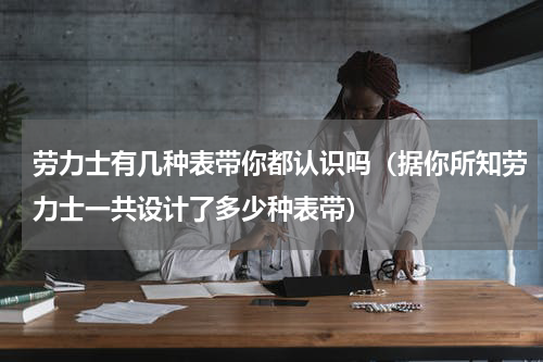 劳力士有几种表带你都认识吗（据你所知劳力士一共设计了多少种表带）