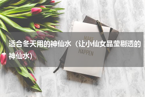 适合冬天用的神仙水（让小仙女晶莹剔透的神仙水）