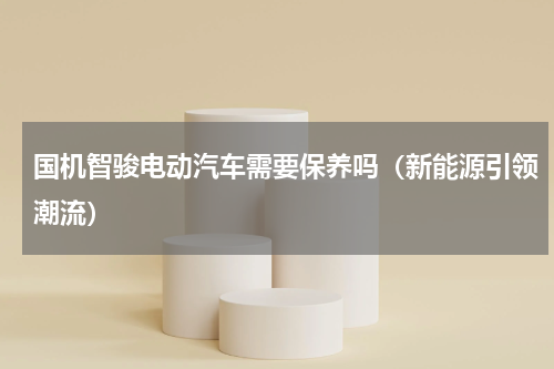 国机智骏电动汽车需要保养吗（新能源引领潮流）