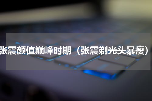 张震颜值巅峰时期（张震剃光头暴瘦）