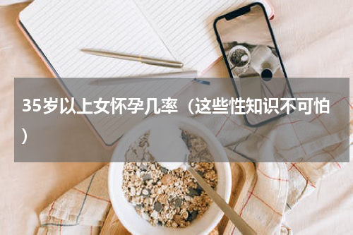35岁以上女怀孕几率（这些性知识不可怕）