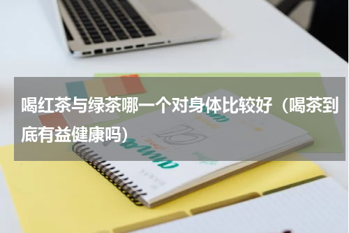 喝红茶与绿茶哪一个对身体比较好（喝茶到底有益健康吗）