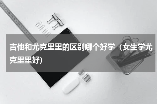 吉他和尤克里里的区别哪个好学（女生学尤克里里好）