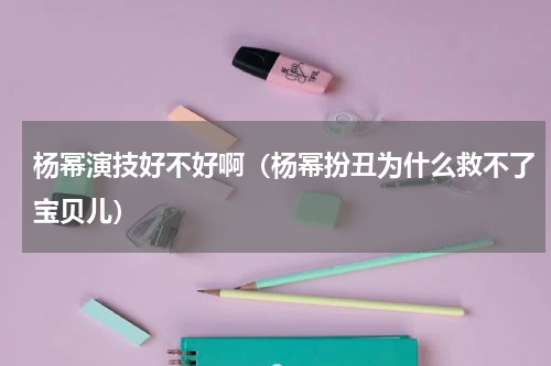 杨幂演技好不好啊（杨幂扮丑为什么救不了宝贝儿）