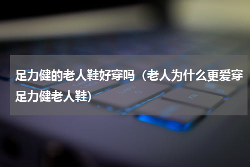 足力健的老人鞋好穿吗（老人为什么更爱穿足力健老人鞋）
