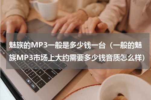 魅族的MP3一般是多少钱一台（一般的魅族MP3市场上大约需要多少钱音质怎么样）