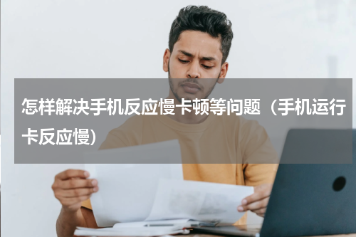 怎样解决手机反应慢卡顿等问题（手机运行卡反应慢）