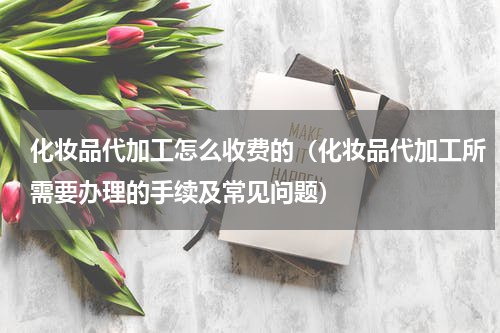 化妆品代加工怎么收费的（化妆品代加工所需要办理的手续及常见问题）