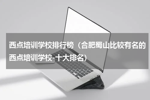 西点培训学校排行榜（合肥蜀山比较有名的西点培训学校-十大排名）