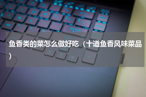 鱼香类的菜怎么做好吃（十道鱼香风味菜品）
