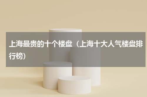 上海最贵的十个楼盘（上海十大人气楼盘排行榜）