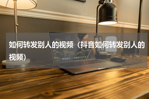 如何转发别人的视频（抖音如何转发别人的视频）