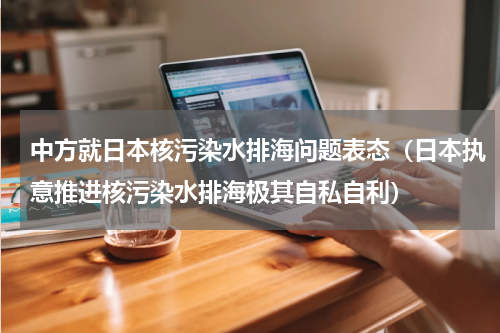 中方就日本核污染水排海问题表态（日本执意推进核污染水排海极其自私自利）