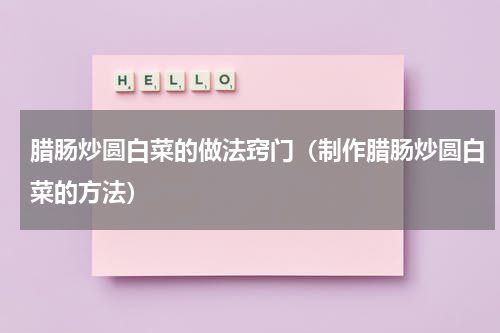 腊肠炒圆白菜的做法窍门（制作腊肠炒圆白菜的方法）