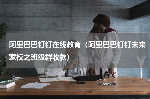 阿里巴巴钉钉在线教育（阿里巴巴钉钉未来家校之班级群收款）