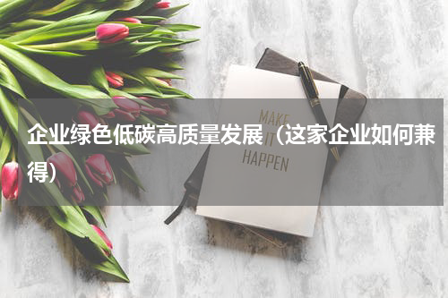 企业绿色低碳高质量发展（这家企业如何兼得）