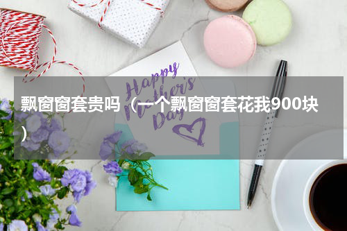 飘窗窗套贵吗（一个飘窗窗套花我900块）