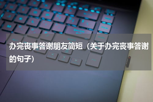 办完丧事答谢朋友简短（关于办完丧事答谢的句子）