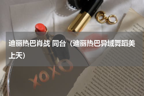 迪丽热巴肖战 同台（迪丽热巴异域舞蹈美上天）