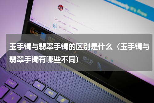 玉手镯与翡翠手镯的区别是什么（玉手镯与翡翠手镯有哪些不同）