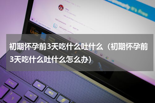 初期怀孕前3天吃什么吐什么（初期怀孕前3天吃什么吐什么怎么办）