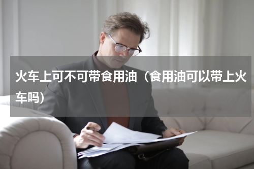 火车上可不可带食用油（食用油可以带上火车吗）