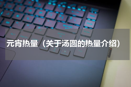 元宵热量（关于汤圆的热量介绍）