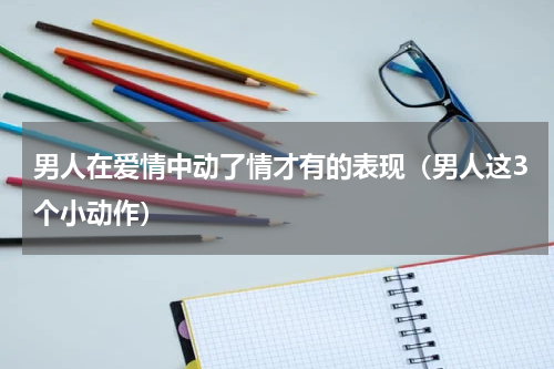 男人在爱情中动了情才有的表现（男人这3个小动作）