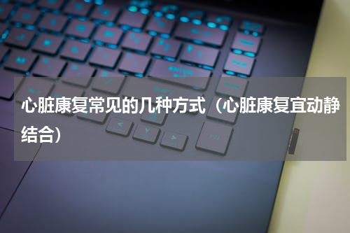 心脏康复常见的几种方式（心脏康复宜动静结合）