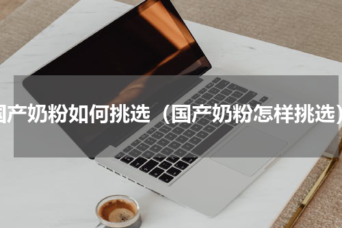 国产奶粉如何挑选（国产奶粉怎样挑选）