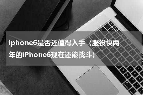 iphone6是否还值得入手（服役快两年的iPhone6现在还能战斗）