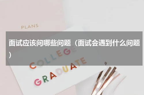 面试应该问哪些问题（面试会遇到什么问题）